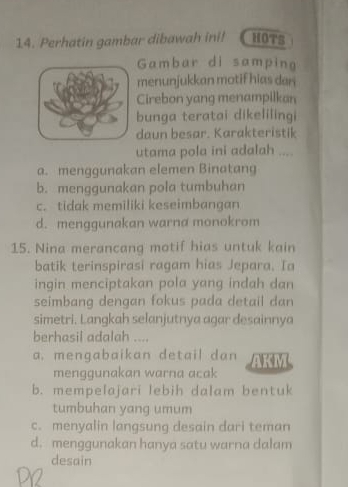 Perhatin gambar dibawah ini! HOTS
Gambar di samping
menunjukkan motif hias dan 
Cirebon yang menampilkan
bunga teratai dikelilingi
daun besar. Karakteristik
utama pola ini adalah ....
a. menggunakan elemen Binatang
b. menggunakan pola tumbuhan
c. tidak memiliki keseimbangan
d. menggunakan warna monokrom
15. Nina merancang motif hias untuk kain
batik terinspirasi ragam hias Jepara. Ia
ingin menciptakan pola yang indah dan 
seimbang dengan fokus pada detail dan
simetri. Langkah selanjutnya agar desainnya
berhasil adalah ....
a. mengabaikan detail dan AKM
menggunakan warna acak
b. mempelajari lebih dalam bentuk
tumbuhan yang umum
c. menyalin langsung desain dari teman
d. menggunakan hanya satu warna dalam
desain