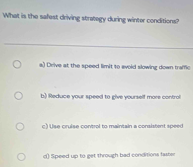 What is the safest driving strategy during winter conditions?
a) Drive at the speed limit to avoid slowing down traffic
b) Reduce your speed to give yourself more control
c) Use cruise control to maintain a consistent speed
d) Speed up to get through bad conditions faster