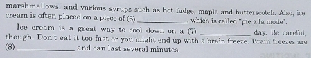 marshmallows, and various syrups such as hot fudge, maple and butterscotch. Also, ice 
cream is often placed on a piece of (6) _, which is called “pie a la mode”. 
Ice cream is a great way to cool down on a (7) _day. Be careful, 
though. Don't eat it too fast or you might end up with a brain freeze. Brain freezes are 
(8)_ and can last several minutes.