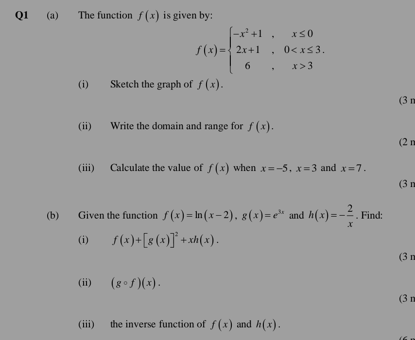 The function f(x) is given by:
f(x)=beginarrayl -x^2+1,x≤ 0 2x+1,0 3endarray.
(i) Sketch the graph of f(x). 
(3 n 
(ii) Write the domain and range for f(x). 
(2 n 
(iii) Calculate the value of f(x) when x=-5, x=3 and x=7. 
(3 n 
(b) Given the function f(x)=ln (x-2), g(x)=e^(3x) and h(x)=- 2/x . Find: 
(i) f(x)+[g(x)]^2+xh(x). 
(3 n 
(ii) (gcirc f)(x). 
(3n 
(iii) the inverse function of f(x) and h(x).