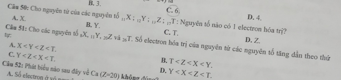 B. 3.
C. 6. D. 4.
Câu 50: Cho nguyên tử của các nguyên tổ that 0_11X;_12Y; _13Z; _17T ,T : Nguyên tố nào có 1 electron hóa trị?
A. X. B. Y. C. T.
ty:
D. Z.
Câu 51: Cho các nguyên tổ that 0_8X, _11Y, _20Z Vdot a 26 T. Số electron hóa trị của nguyên tử các nguyên tố tăng dần theo thứ
A. X .
B. T .
C. Y . D. Y . 
Câu 52: Phát biểu nào sau đây về Ca(Z=20) không đúng?
A. Số electron ở vô na