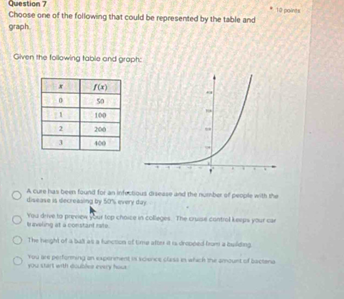 Choose one of the following that could be represented by the table and
graph.
Given the following table and graph:
A cure has been found for an infectious disease and the number of people with the
disease is decreasing by 50% every day.
You drive to preview your top choice in colleges. The cruise control keeps your car
traveling at a constant rate.
The height of a ball as a function of time after it is dropped from a building.
You are performing an experment in science class in which the amount of bactena
you start with doubles every hos