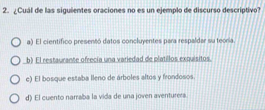 ¿Cuál de las siguientes oraciones no es un ejemplo de discurso descriptivo?
a) El cientifico presentó datos concluyentes para respaldar su teoría.
b) El restaurante ofrecía una variedad de platillos exquisitos.
c) El bosque estaba lleno de árboles altos y frondosos.
d) El cuento narraba la vida de una joven aventurera.