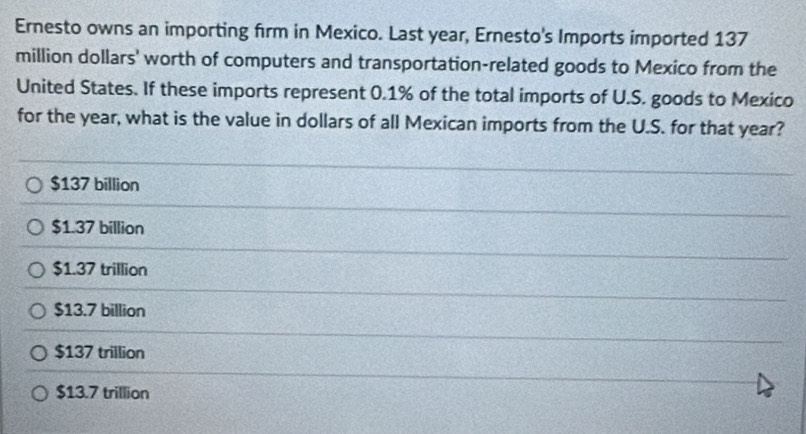 Ernesto owns an importing firm in Mexico. Last year, Ernesto's Imports imported 137
million dollars' worth of computers and transportation-related goods to Mexico from the
United States. If these imports represent 0.1% of the total imports of U.S. goods to Mexico
for the year, what is the value in dollars of all Mexican imports from the U.S. for that year?
$137 billion
$1.37 billion
$1.37 trillion
$13.7 billion
$137 trillion
$13.7 trillion