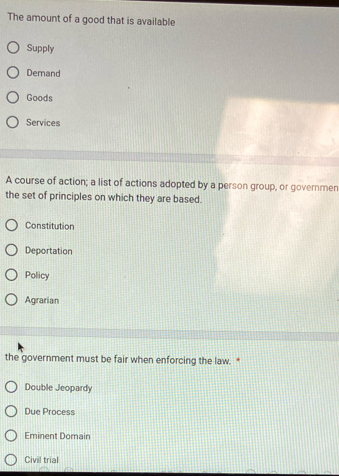 The amount of a good that is available
Supply
Demand
Goods
Services
A course of action; a list of actions adopted by a person group, or governmen
the set of principles on which they are based.
Constitution
Deportation
Policy
Agrarian
the government must be fair when enforcing the law. *
Double Jeopardy
Due Process
Eminent Domain
Civil trial