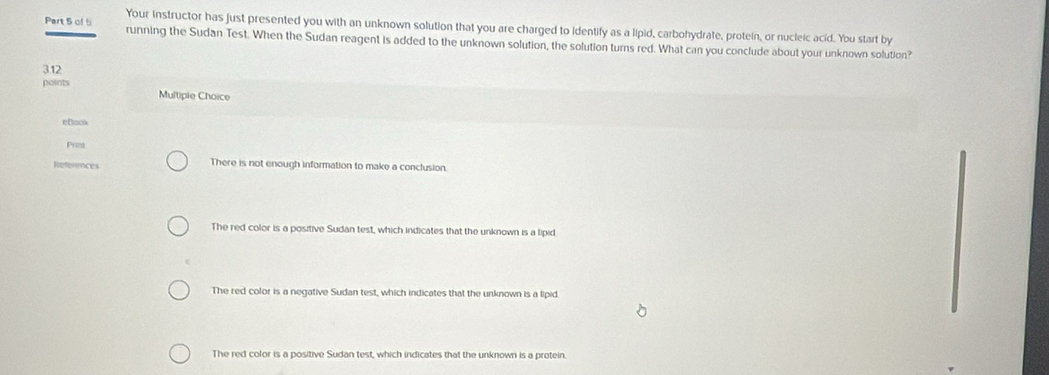 Your instructor has just presented you with an unknown solution that you are charged to identify as a lipid, carbohydrate, protein, or nucleic acid. You start by
Part 5 of 5 running the Sudan Test. When the Sudan reagent is added to the unknown solution, the solution turns red. What can you conclude about your unknown solution?
3.12
points
Multiple Choice
eB□ok
Prim
References There is not enough information to make a conclusion.
The red color is a positive Sudan test, which indicates that the unknown is a lipid
The red color is a negative Sudan test, which indicates that the unknown is a lipid.
The red color is a positive Sudan test, which indicates that the unknown is a protein.