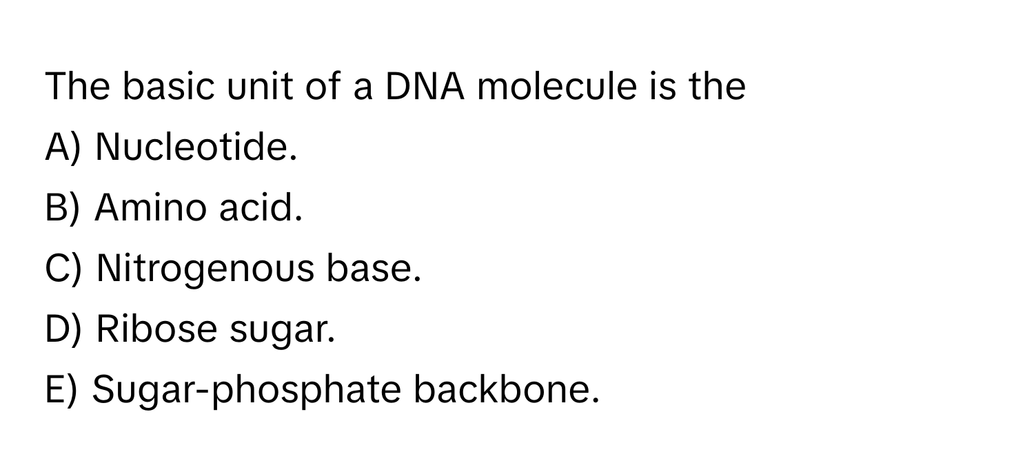 The basic unit of a DNA molecule is the
A) Nucleotide.
B) Amino acid.
C) Nitrogenous base.
D) Ribose sugar.
E) Sugar-phosphate backbone.