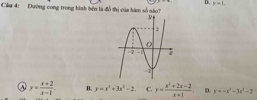 y=4.
D. y=1. 
Câu 4: Đường cong trong hình bên là đồ thị của hàm số nào?
a y= (x+2)/x-1 . B. y=x^3+3x^2-2. C. y= (x^2+2x-2)/x+1 . D. y=-x^3-3x^2-2