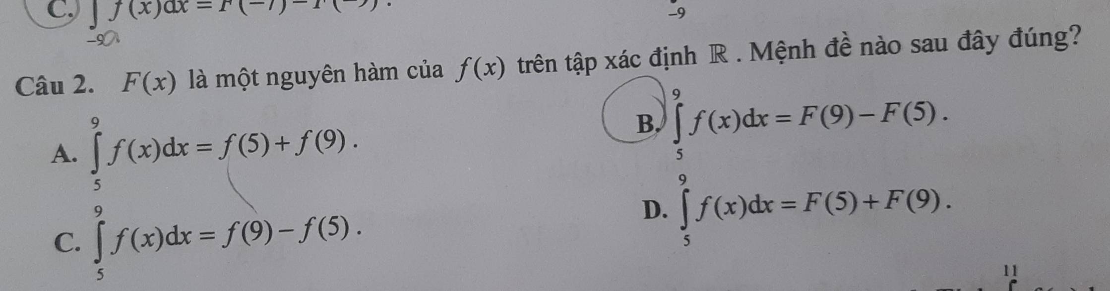 f(x)ax=r(-7)
-9
Câu 2. F(x) là một nguyên hàm của f(x) trên tập xác định R . Mệnh đề nào sau đây đúng?
A. ∈tlimits _5^9f(x)dx=f(5)+f(9).
B. ∈tlimits _5^9f(x)dx=F(9)-F(5).
C. ∈tlimits _5^9f(x)dx=f(9)-f(5).
D. ∈tlimits _5^9f(x)dx=F(5)+F(9). 
11