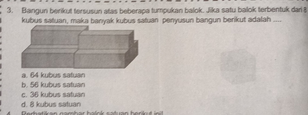 Bangun berikut tersusun atas beberapa tumpukan balok. Jika satu balok terbentuk dari 8
kubus satuan, maka banyak kubus satuan penyusun bangun berikut adalah ....
a. 64 kubus satuan
b. 56 kubus satuan
c. 36 kubus satuan
d. 8 kubus satuan
Perhatikan namhar halnk catuan haríkut