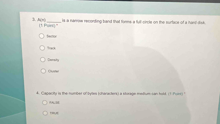 A(n) _is a narrow recording band that forms a full circle on the surface of a hard disk.
(1 Point) *
Sector
Track
Density
Cluster
4. Capacity is the number of bytes (characters) a storage medium can hold. (1 Point) "
FALSE
TRUE