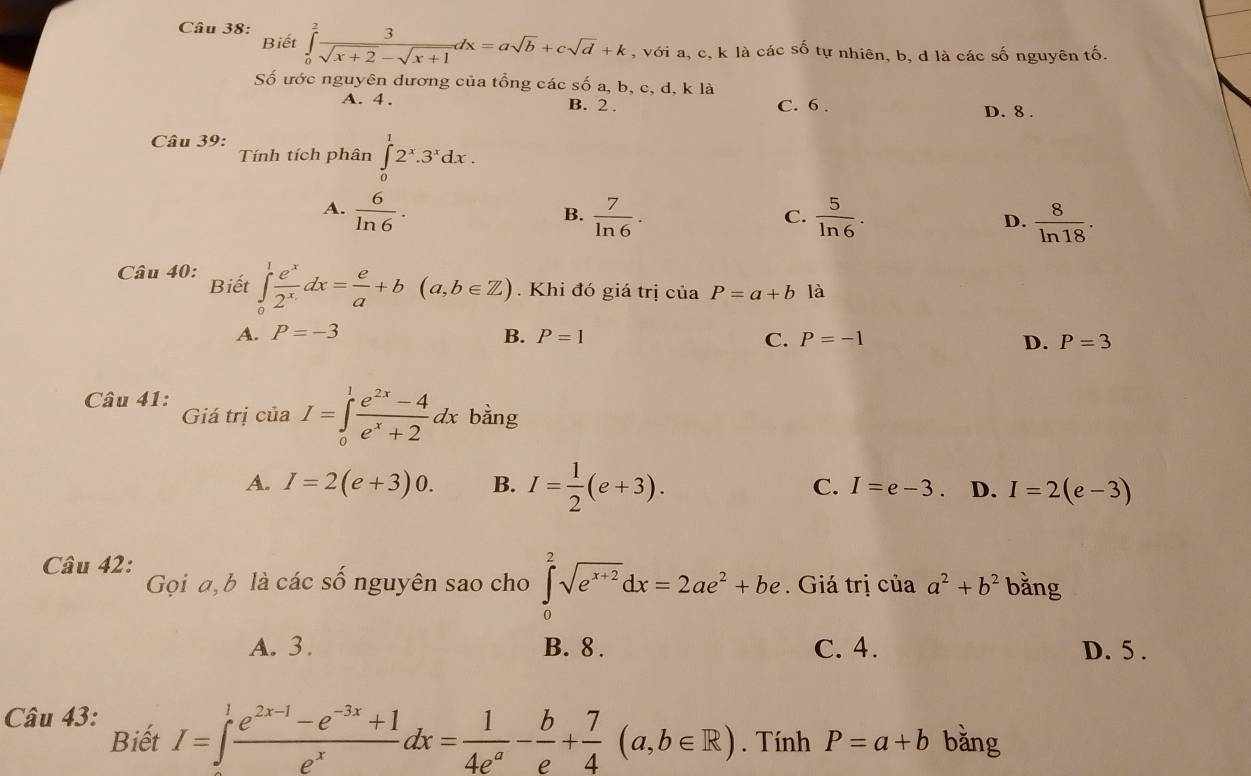 Biết
Câu 38: ∈tlimits _0^(2frac 3)sqrt(x+2)-sqrt(x+1)dx=asqrt(b)+csqrt(d)+k , với a, c, k là các số tự nhiên, b, d là các số nguyên tố.
Số ước nguyên dương của tổng các số a, b, c, d, k là
A. 4. B. 2 . C. 6 . D. 8 .
Câu 39:
Tính tích phân ∈tlimits _0^(12^x).3^xdx.
A.  6/ln 6 .  7/ln 6 .  5/ln 6 . D.  8/ln 18 .
B.
C.
Câu 40: Biết ∈tlimits _0^(1frac e^x)2^xdx= e/a +b(a,b∈ Z).  Khi đó giá trị ciaP=a+b là
A. P=-3 B. P=1 C. P=-1 D. P=3
Câu 41:
Giá trị củ _1 I=∈tlimits _0^(1frac e^2x)-4e^x+2dx bằng
A. I=2(e+3)0. B. I= 1/2 (e+3). C. I=e-3. D. I=2(e-3)
Câu 42: Gọi a, b là các số nguyên sao cho ∈tlimits _0^(2sqrt(e^x+2))dx=2ae^2+be. Giá trị của a^2+b^2 bǎng
A. 3. B. 8 . C. 4. D. 5 .
Câu 43:
Biết I=∈t  (e^(2x-1)-e^(-3x)+1)/e^x dx= 1/4e^a - b/e + 7/4 (a,b∈ R). Tính P=a+b bǎng