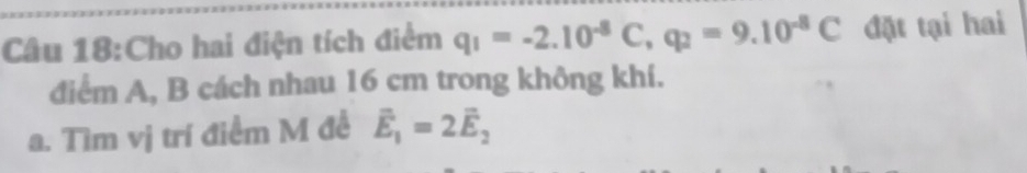 Cho hai điện tích điểm q_1=-2.10^(-8)C, q_2=9.10^(-8)C đặt tại hai 
điểm A, B cách nhau 16 cm trong không khí. 
a. Tìm vị trí điểm M đề vector E_1=2vector E_2