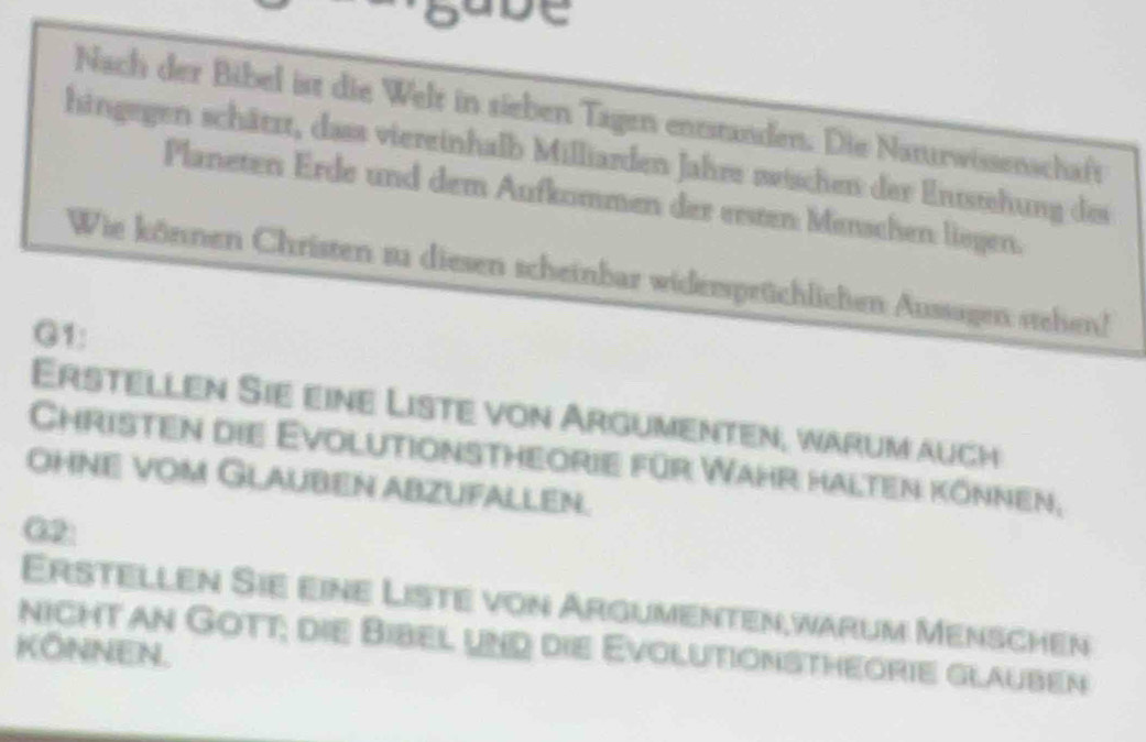 gabe 
Nach der Bibel ist die Welt in sieben Tagen entstanden. Die Nanurwissenschaft 
hingegen schätzt, dass viereinhalb Milliarden Jahre zischen der Entstehung des 
Planeten Erde und dem Aufkommen der ersten Menschen liegen. 
Wie können Christen zu diesen scheinbar widemsprüchlichen Aussagen stehen! 
G1: 
Erstellen Sie eine Liste von Argumenten, warum auch 
Christen die Evolutionstheorie für Wahr halten können. 
OhnE voM GlAuBEn abzufALlen. 
G2: 
Erstellen Sie eine Liste von Argumenten,warum Menschen 
nicht an Gott; die Bibel und die Evolutionstheorie glauben 
KONNEN.