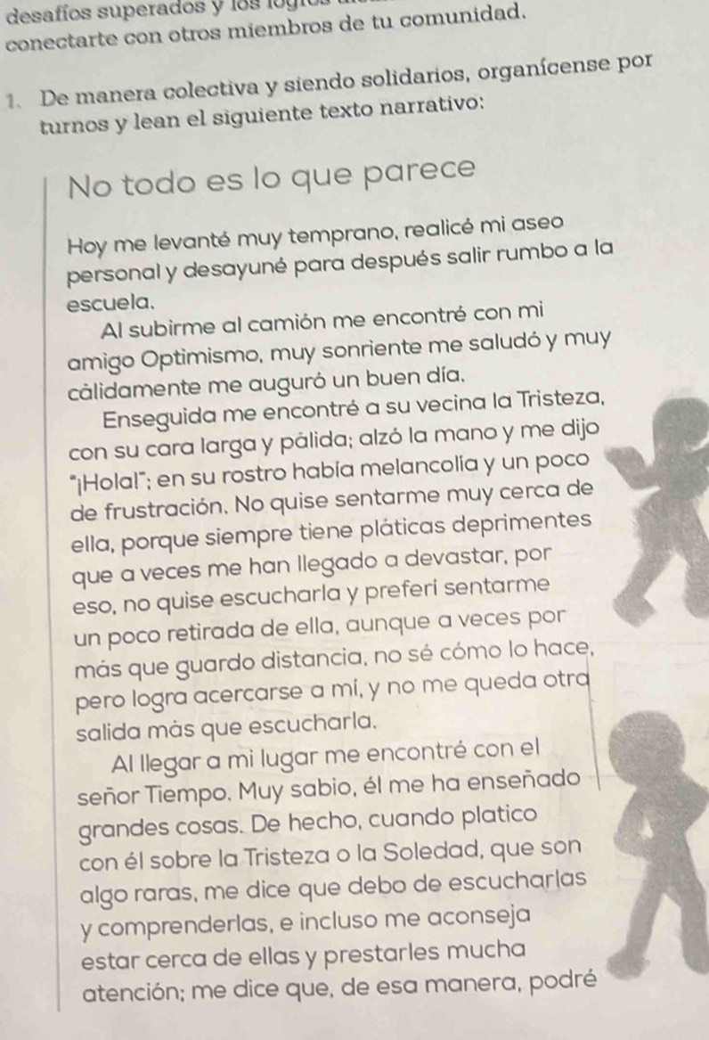 desafíos superados y los logi 
conectarte con otros miembros de tu comunidad. 
1. De manera colectiva y siendo solidarios, organícense por 
turnos y lean el siguiente texto narrativo: 
No todo es lo que parece 
Hoy me levanté muy temprano, realicé mi aseo 
personal y desayuné para después salir rumbo a la 
escuela. 
Al subirme al camión me encontré con mi 
amigo Optimismo, muy sonriente me saludó y muy 
calidamente me auguró un buen día. 
Enseguida me encontré a su vecina la Tristeza, 
con su cara larga y pálida; alzó la mano y me dijo 
"¡Hola!"; en su rostro había melancolía y un poco 
de frustración. No quise sentarme muy cerca de 
ella, porque siempre tiene pláticas deprimentes 
que a veces me han Ilegado a devastar, por 
eso, no quise escucharla y preferí sentarme 
un poco retirada de ella, aunque a veces por 
más que guardo distancia, no sé cómo lo hace, 
pero logra acercarse a mí, y no me queda otra 
salida màs que escucharla. 
Al llegar a mi lugar me encontré con el 
señor Tiempo. Muy sabio, él me ha enseñado 
grandes cosas. De hecho, cuando platico 
con él sobre la Tristeza o la Soledad, que son 
algo raras, me dice que debo de escucharlas 
y comprenderlas, e incluso me aconseja 
estar cerca de ellas y prestarles mucha 
atención; me dice que, de esa manera, podré