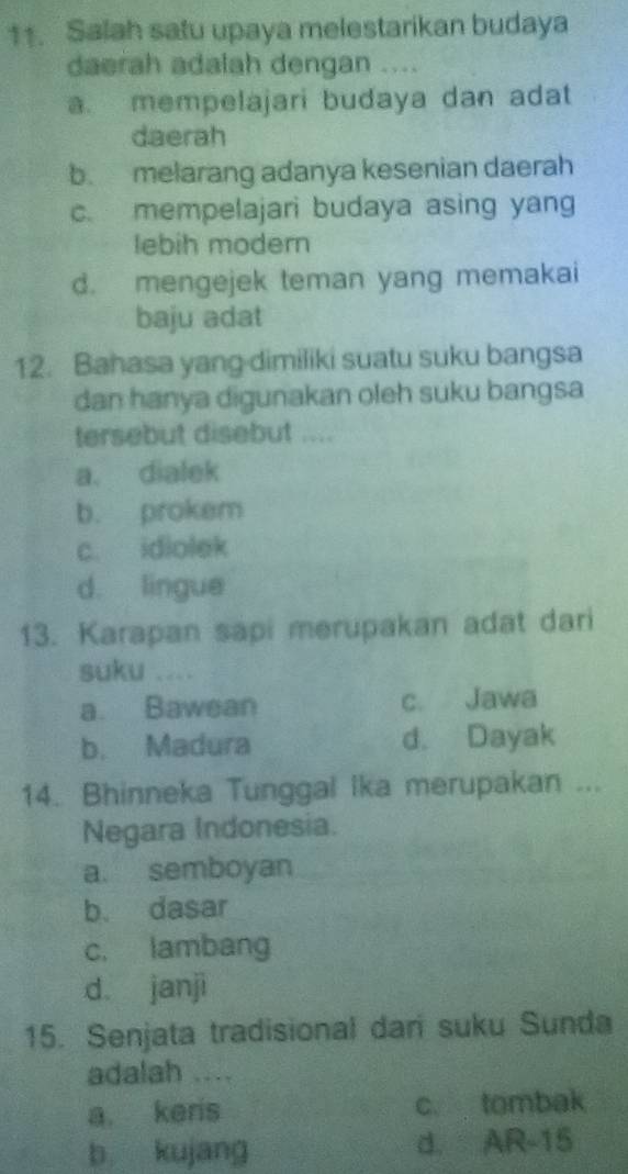 Salah satu upaya melestarikan budaya
daerah adalah dengan ....
a. mempelajari budaya dan adat
daerah
b. melarang adanya kesenian daerah
c. mempelajari budaya asing yang
lebih modern
d. mengejek teman yang memakai
baju adat
12. Bahasa yang-dimiliki suatu suku bangsa
dan hanya digunakan oleh suku bangsa
tersebut disebut ....
a. dialek
b. prokem
c. idiolek
d. lingue
13. Karapan sapi merupakan adat dari
suku ....
a. Bawean c. Jawa
b. Madura d. Dayak
14. Bhinneka Tunggal Ika merupakan ...
Negara Indonesia.
a. semboyan
b. dasar
c. lambang
d janji
15. Senjata tradisional dar suku Sunda
adalah ....
a keris c. tombak
b kujang d. AR-15