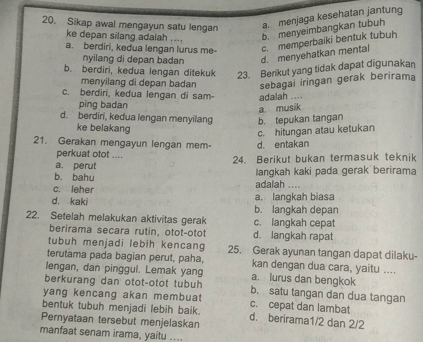 Sikap awal mengayun satu lengan
a. menjaga kesehatan jantung
ke depan silang adalah ....
b. menyeimbangkan tubuh
a. berdiri, kedua lengan lurus me-
c. memperbaiki bentuk tubuh
nyilang di depan badan
d. menyehatkan mental
b. berdiri, kedua lengan ditekuk 23. Berikut yang tidak dapat digunakan
menyilang di depan badan
sebagai iringan gerak berirama
c. berdiri, kedua lengan di sam- adalah ....
ping badan
a. musik
d. berdiri, kedua lengan menyilang b. tepukan tangan
ke belakang
c. hitungan atau ketukan
21. Gerakan mengayun lengan mem- d. entakan
perkuat otot ....
24. Berikut bukan termasuk teknik
a. perut
bù bahu langkah kaki pada gerak berirama
adalah ..
c. leher
d. kaki
a. langkah biasa
b. langkah depan
22. Setelah melakukan aktivitas gerak
c. langkah cepat
berirama secara rutin, otot-otot d. langkah rapat
tubuh menjadi lebih kencang 25. Gerak ayunan tangan dapat dilaku-
terutama pada bagian perut, paha, kan dengan dua cara, yaitu ....
lengan, dan pinggul. Lemak yang a. lurus dan bengkok
berkurang dan otot-otot tubuh b. satu tangan dan dua tangan
yang kencang akan membuat c. cepat dan lambat
bentuk tubuh menjadi lebih baik. d. berirama1/2 dan 2/2
Pernyataan tersebut menjelaskan
manfaat senam irama, yaitu ....