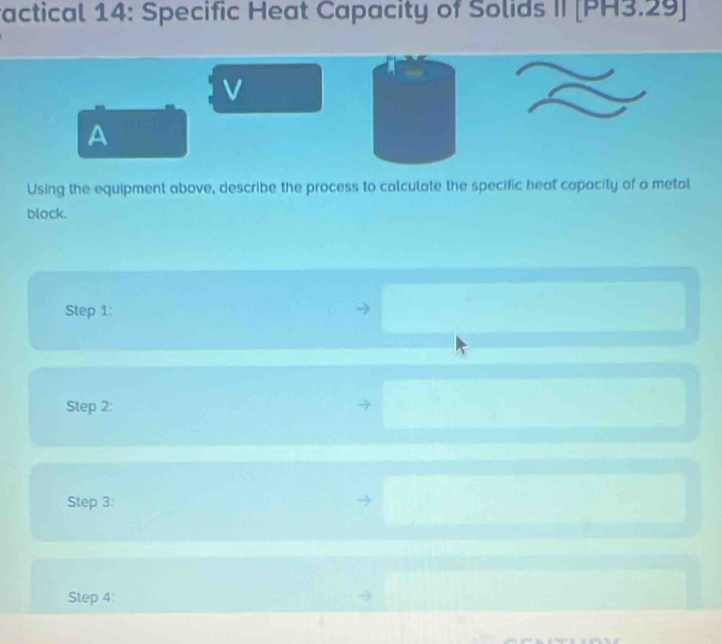 factical 14: Specific Heat Capacity of Solids II [PH3.29] 
V 
A 
Using the equipment above, describe the process to calculate the specific heal capacity of a metal 
block. 
Step 1: 
Step 2: 
Step 3: 
Step 4: