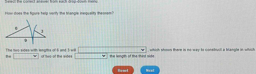 Select the correct answer from each drop-down menu 
How does the figure help verify the triangle inequality theorem? 
The two sides with lengths of 6 and 3 will □ vee , which shows there is no way to construct a triangle in which 
the □  of two of the sides □ vee the length of the third side. 
Reset Next