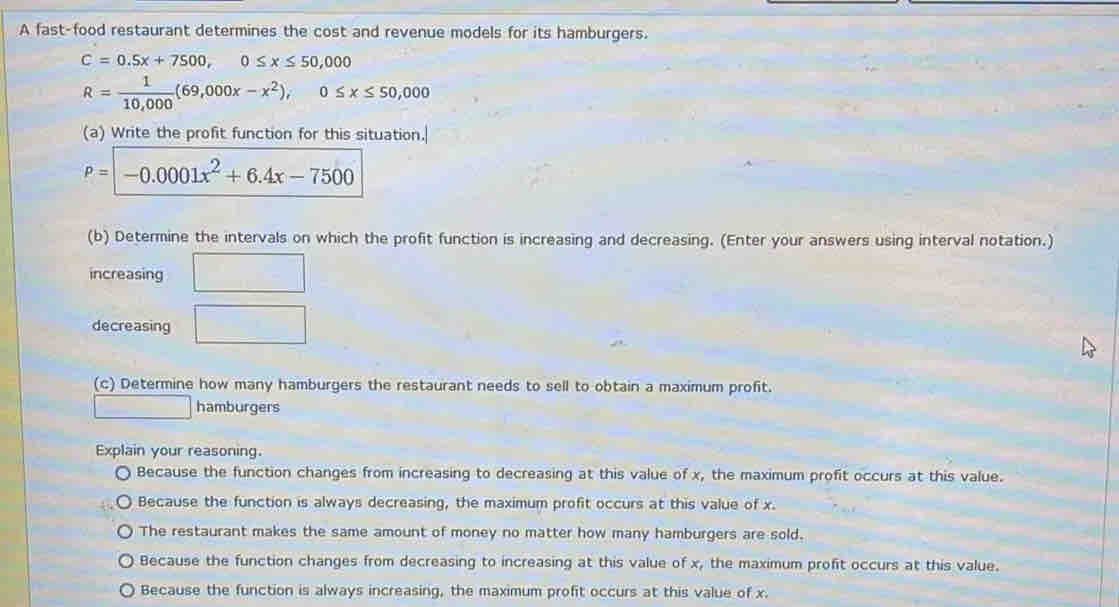 A fast-food restaurant determines the cost and revenue models for its hamburgers.
C=0.5x+7500, 0≤ x≤ 50,000
R= 1/10,000 (69,000x-x^2), 0≤ x≤ 50,000
(a) Write the profit function for this situation.
P=-0.0001x^2+6.4x-7500
(b) Determine the intervals on which the profit function is increasing and decreasing. (Enter your answers using interval notation.)
increasing □ 
decreasing □ 
(c) Determine how many hamburgers the restaurant needs to sell to obtain a maximum profit.
□ hamburgers
Explain your reasoning.
Because the function changes from increasing to decreasing at this value of x, the maximum profit occurs at this value.
Because the function is always decreasing, the maximum profit occurs at this value of x.
The restaurant makes the same amount of money no matter how many hamburgers are sold.
Because the function changes from decreasing to increasing at this value of x, the maximum profit occurs at this value.
Because the function is always increasing, the maximum profit occurs at this value of x.