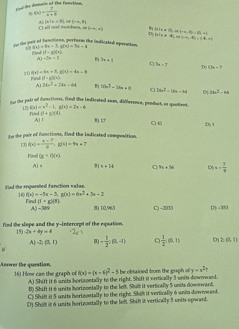 Find the domain of the function.
9) f(x)= 7/x+8 
A)  x|x<8 or (-∈fty ,8)
C) all real numbers, or (-∈fty ,∈fty ) B)  x|x!= 0 , or (-∈fty ,0)∪ (0,∈fty )
D)  x|x!= -8 ,or (-∈fty ,-8)∪ (-8,∈fty )
For the pair of functions, perform the indicated operation.
10) f(x)=8x-3,g(x)=5x-4
Find (f-g)(x).
A) -3x-1
B) 3x+1
C) 3x-7
D) 13x-7
11) f(x)=6x+8,g(x)=4x-8
Find (f· g)(x).
A) 24x^2+24x-64 B) 10x^2-16x+0 C) 24x^2-16x-64 D) 24x^2-64
For the pair of functions, find the indicated sum, difference, product, or quotient.
12) f(x)=x^2-1,g(x)=2x-6
Find (f+g)(4).
A) 1 B) 17
C) 41 D) 5
For the pair of functions, find the indicated composition.
13) f(x)= (x-7)/9 ,g(x)=9x+7
Find (gcirc f)(x).
A) x B) x+14 C) 9x+56 D) x- 7/9 
Find the requested function value.
14) f(x)=-5x-3,g(x)=6x^2+3x-2
Find (fcirc g)(8).
A) -389 B) 10,963 C) -2033 D) -353
Find the slope and the y-intercept of the equation.
15) -2x+4y=4
A) -2;(0,1) B) - 1/2 ;(0,-1) C)  1/2 ;(0,1) D) 2;(0,1)
Answer the question.
16) How can the graph of f(x)=(x-6)^2-5 be obtained from the graph of y=x^2 ?
A) Shift it 6 units horizontally to the right. Shift it vertically 5 units downward.
B) Shift it 6 units horizontally to the left. Shift it vertically 5 units downward.
C) Shift it 5 units horizontally to the right. Shift it vertically 6 units downward.
D) Shift it 6 units horizontally to the left. Shift it vertically 5 units upward.