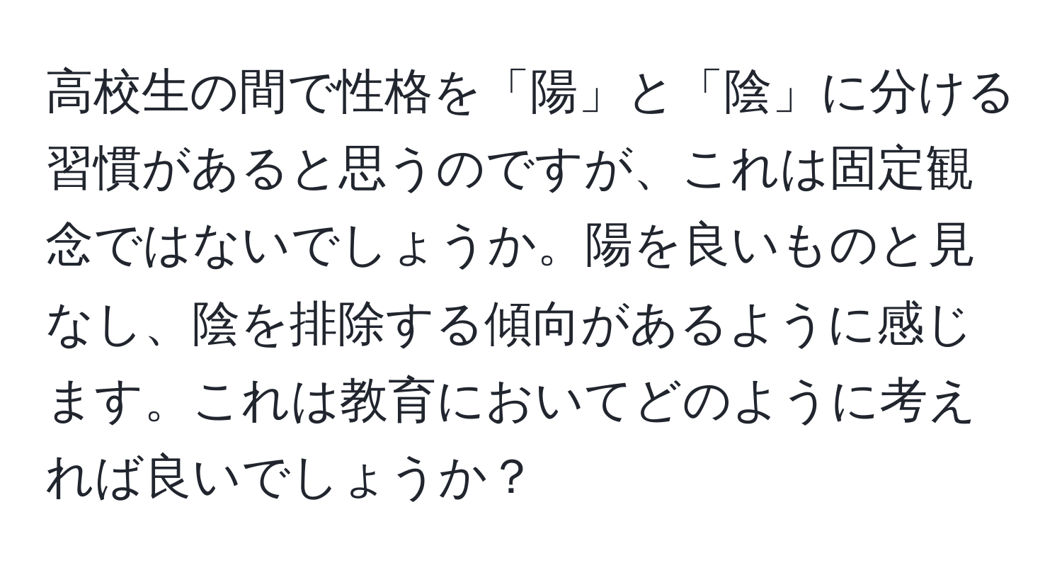 高校生の間で性格を「陽」と「陰」に分ける習慣があると思うのですが、これは固定観念ではないでしょうか。陽を良いものと見なし、陰を排除する傾向があるように感じます。これは教育においてどのように考えれば良いでしょうか？