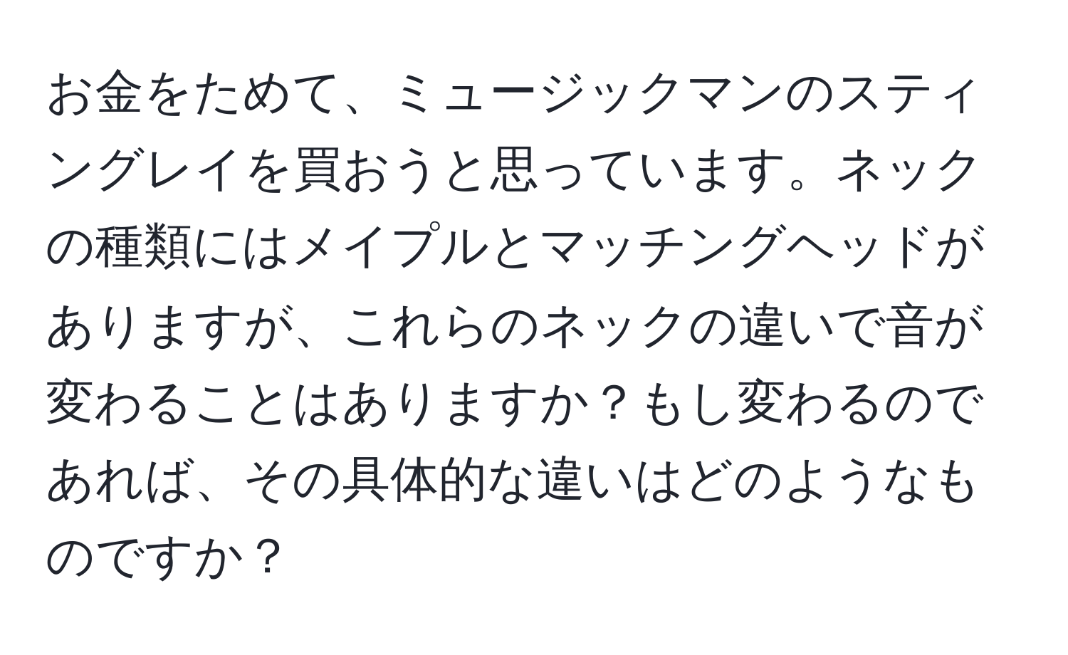 お金をためて、ミュージックマンのスティングレイを買おうと思っています。ネックの種類にはメイプルとマッチングヘッドがありますが、これらのネックの違いで音が変わることはありますか？もし変わるのであれば、その具体的な違いはどのようなものですか？