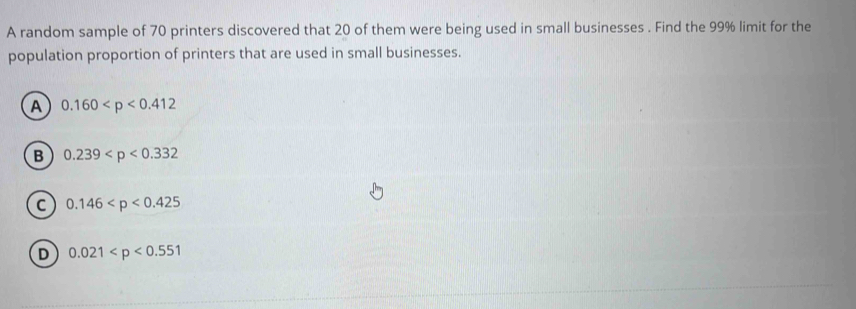 A random sample of 70 printers discovered that 20 of them were being used in small businesses . Find the 99% limit for the
population proportion of printers that are used in small businesses.
A 0.160
B 0.239
C 0.146
D 0.021