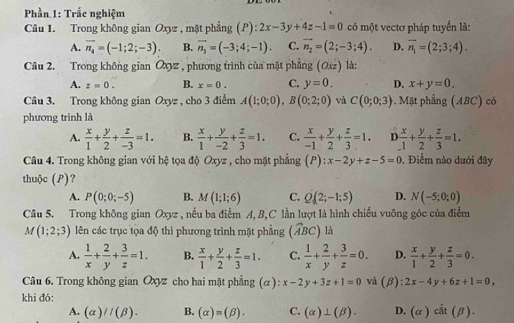 Phần 1: Trắc nghiệm
Câu 1. Trong không gian Oxyz , mặt phẳng (P):2x-3y+4z-1=0 có một vectơ pháp tuyến là:
A. overline n_4=(-1;2;-3). B. vector n_3=(-3;4;-1). C. vector n_2=(2;-3;4). D. vector n_1=(2;3;4).
Câu 2. Trong không gian Oxyz , phương trình của mặt phẳng (Oxz) là:
A. z=0. B. x=0. C. y=0. D. x+y=0.
Câu 3. Trong không gian Oxyz , cho 3 điểm A(1;0;0),B(0;2;0) và C(0;0;3). Mặt phẳng (ABC) có
phương trình là
A.  x/1 + y/2 + z/-3 =1. B.  x/1 + y/-2 + z/3 =1. C.  x/-1 + y/2 + z/3 =1. I  x/1 + y/2 + z/3 =1.
Câu 4. Trong không gian với hệ tọa độ Oxyz , cho mặt phẳng (P):x-2y+z-5=0 1 , Điểm nào dưới đây
thuộc (P)?
A. P(0;0;-5) B. M(1;1;6) C. Q(2;-1;5) D. N(-5;0;0)
Câu 5. Trong không gian Oxyz , nếu ba điểm A,B,C lần lượt là hình chiếu vuông góc của điểm
M(1;2;3) lên các trục tọa độ thì phương trình mặt phẳng (widehat ABC) là
A.  1/x + 2/y + 3/z =1. B.  x/1 + y/2 + z/3 =1. C.  1/x + 2/y + 3/z =0. D.  x/1 + y/2 + z/3 =0.
Câu 6. Trong không gian Oxyz cho hai mặt phẳng (α): x-2y+3z+1=0 và (β): 2x-4y+6z+1=0,
khi đó:
A. (alpha )//(beta ). B. (alpha )=(beta ). C. (alpha )⊥ (beta ). D. (alpha )cit(beta ).