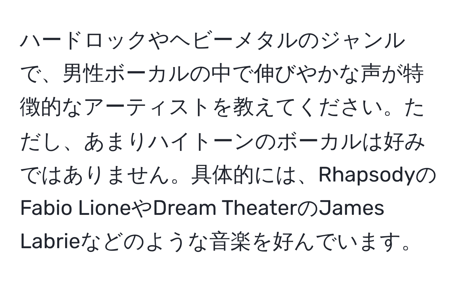 ハードロックやヘビーメタルのジャンルで、男性ボーカルの中で伸びやかな声が特徴的なアーティストを教えてください。ただし、あまりハイトーンのボーカルは好みではありません。具体的には、RhapsodyのFabio LioneやDream TheaterのJames Labrieなどのような音楽を好んでいます。