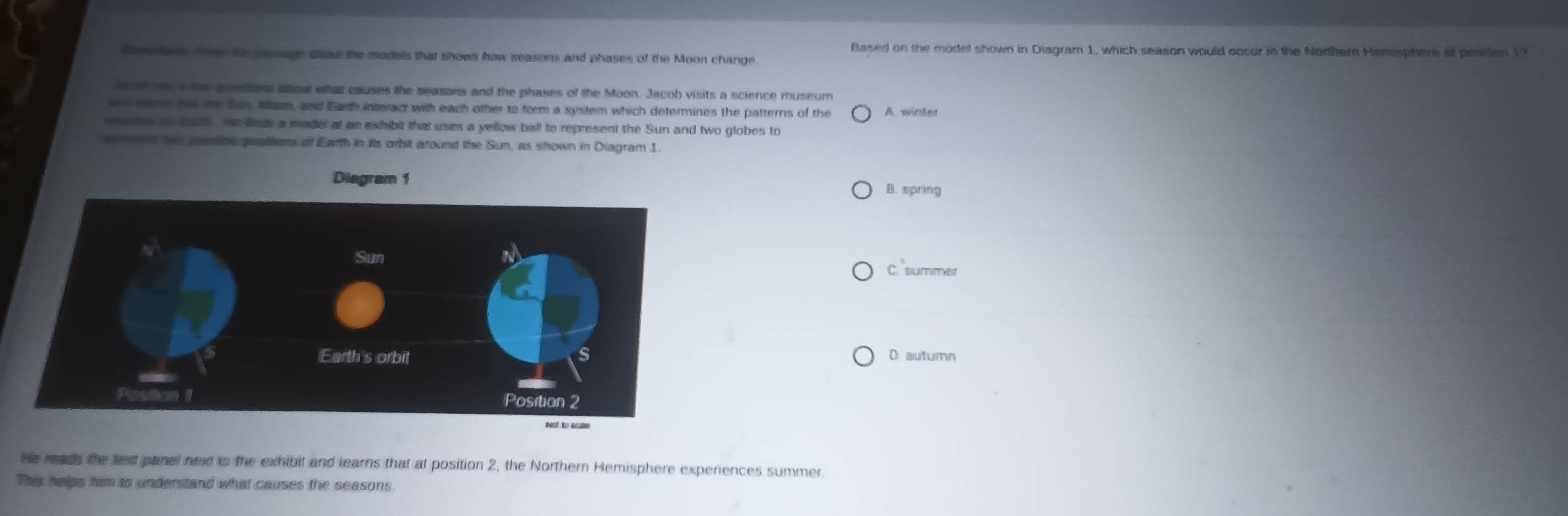 Based on the model shown in Diagram 1, which season would occur in the Nodthern Hemisphere of position 1?
Bes tons. Thee he passage alod the models that shows how seasons and phases of the Moon change
Jec ht has a the aumsltors abou what causes the seasons and the phases of the Moon. Jacob visits a science museum
and hars ter the San, Mazn, and Earh interact with each other to form a system which determines the patterns of the A. winter
seesen on sts H fns a madel at as exhibit that uses a yellow ball to represent the Sun and two globes to
re ren her purlbe pualtom of Earth in its orbit around the Sun, as shown in Diagram 1.
B. spring
C. summer
D autumn
He reads the text panel new to the exhibil and learns that at position 2, the Northern Hemisphere experiences summer.
This helps him to understand what causes the seasons.