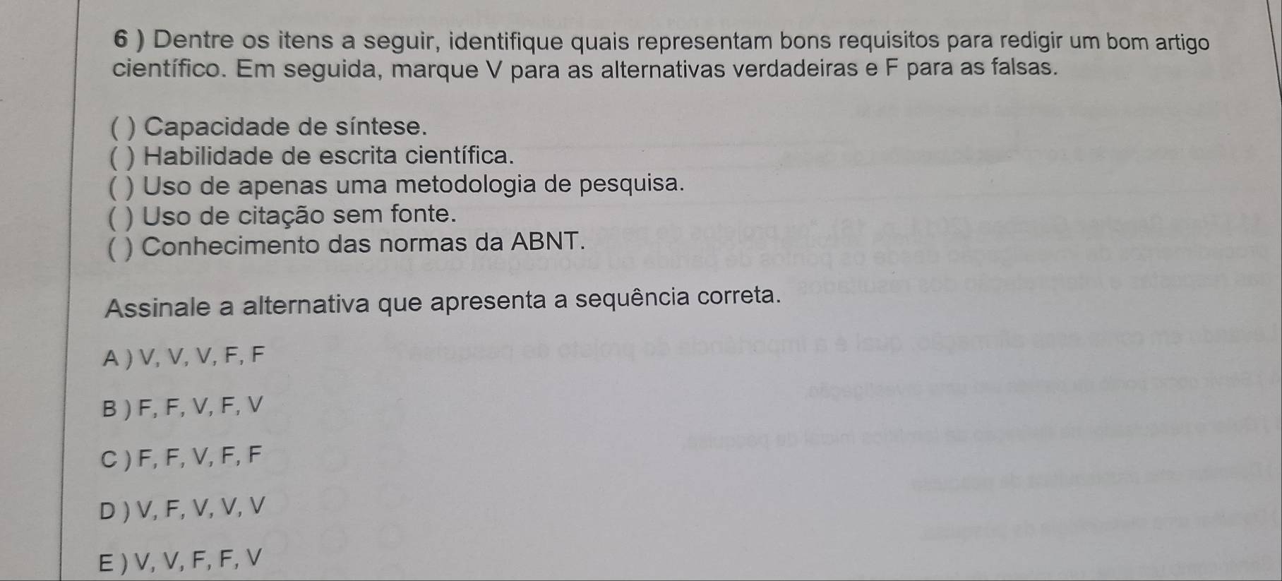 6 ) Dentre os itens a seguir, identifique quais representam bons requisitos para redigir um bom artigo
científico. Em seguida, marque V para as alternativas verdadeiras e F para as falsas.
( ) Capacidade de síntese.
( ) Habilidade de escrita científica.
( ) Uso de apenas uma metodologia de pesquisa.
( ) Uso de citação sem fonte.
( ) Conhecimento das normas da ABNT.
Assinale a alternativa que apresenta a sequência correta.
A ) V, V, V, F, F
B ) F, F, V, F, V
C ) F, F, V, F, F
D ) V, F, V, V, V
E ) V, V, F, F, V