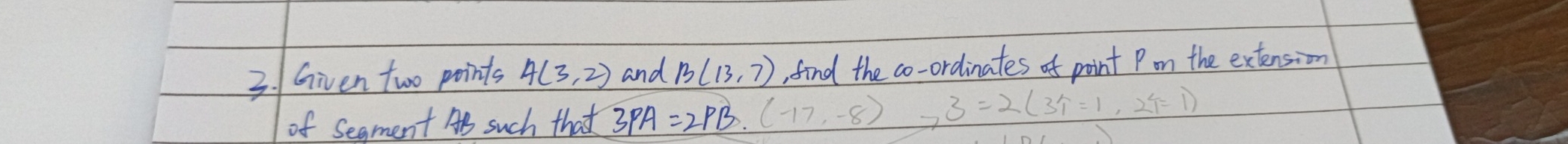 Given two points 4(3,2) and B(13,7) , find the co-ordinates of point Pom the extension 
of Segment AS such that 3PA=2PB.(-17,-8) ,3=2(3T=1,2T=1)