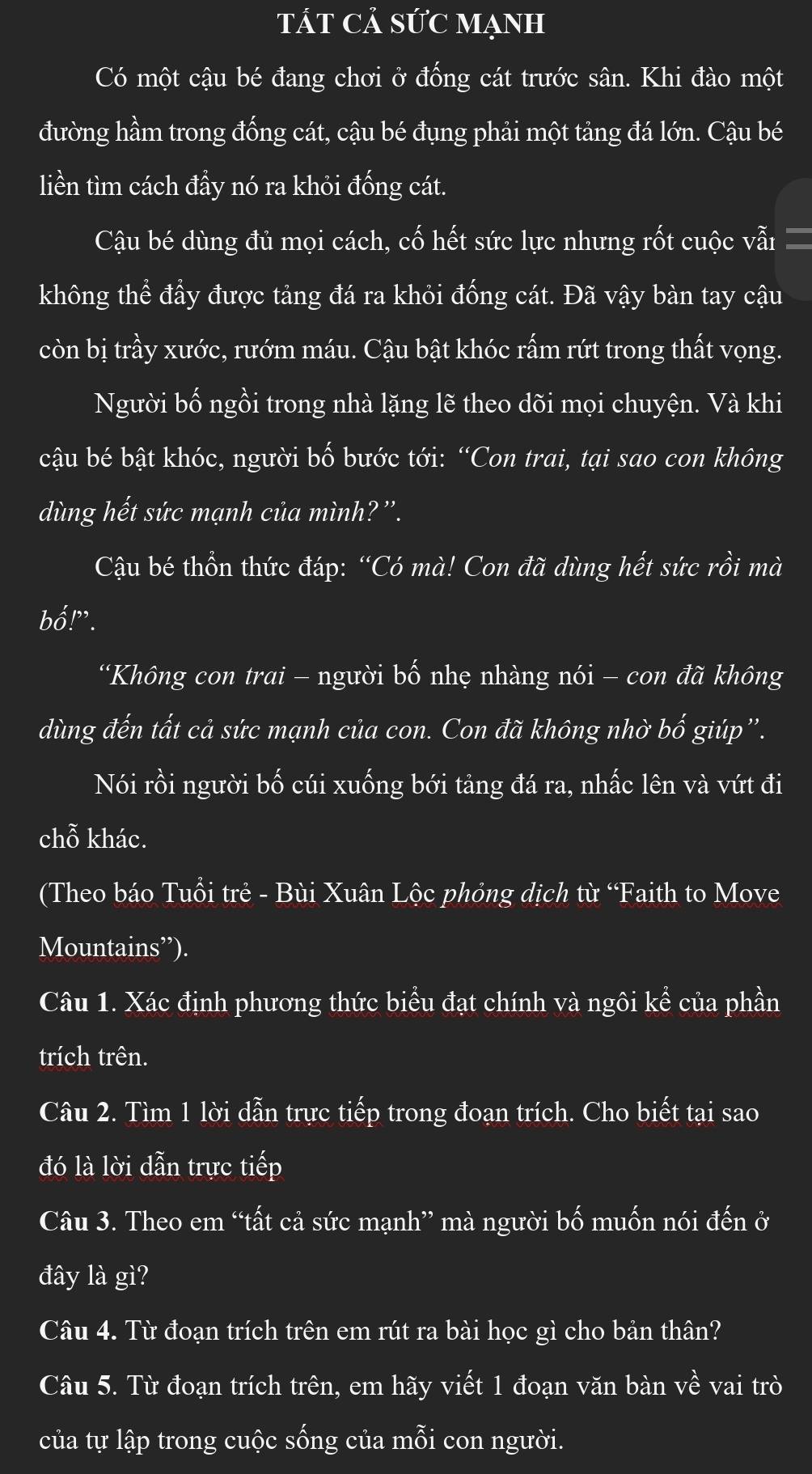 tát cả sức mạnh
Có một cậu bé đang chơi ở đống cát trước sân. Khi đào một
đường hầm trong đống cát, cậu bé đụng phải một tảng đá lớn. Cậu bé
liền tìm cách đầy nó ra khỏi đống cát.
Cậu bé dùng đủ mọi cách, cố hết sức lực nhưng rốt cuộc vẫi
không thể đầy được tảng đá ra khỏi đống cát. Đã vậy bàn tay cậu
còn bị trầy xước, rướm máu. Cậu bật khóc rấm rứt trong thất vọng.
Người bố ngồi trong nhà lặng lẽ theo dõi mọi chuyện. Và khi
cậu bé bật khóc, người bố bước tới: “Con trai, tại sao con không
dùng hết sức mạnh của mình? ''.
Cậu bé thổn thức đáp: “Có mà! Con đã dùng hết sức rồi mà
bố!”.
“Không con trai - người bố nhẹ nhàng nói - con đã không
dùng đến tất cả sức mạnh của con. Con đã không nhờ bố giúp''.
Nói rồi người bố cúi xuống bới tảng đá ra, nhấc lên và vứt đi
chỗ khác.
(Theo báo Tuổi trẻ - Bùi Xuân Lộc phỏng dịch từ “Faith to Move
Mountains”).
Câu 1. Xác định phương thức biểu đạt chính và ngôi kể của phần
trích trên.
Câu 2. Tìm 1 lời dẫn trực tiếp trong đoạn trích. Cho biết tại sao
đó là lời dẫn trực tiếp
Câu 3. Theo em “tất cả sức mạnh” mà người bố muốn nói đến ở
đây là gì?
Câu 4. Từ đoạn trích trên em rút ra bài học gì cho bản thân?
Câu 5. Từ đoạn trích trên, em hãy viết 1 đoạn văn bàn về vai trò
của tự lập trong cuộc sống của mỗi con người.