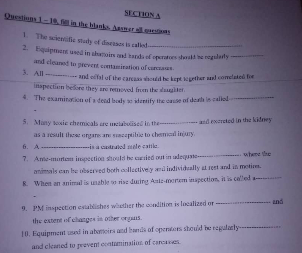 10, fill in the blanks. Answer all questions 
1. The scientific study of diseases is called_ 
2. Equipment used in abattoirs and hands of operators should be regularly_ 
and cleaned to prevent contamination of carcasses. 
3. All_ 
and offal of the carcass should be kept together and correlated for 
inspection before they are removed from the slaughter. 
4. The examination of a dead body to identify the cause of death is called_ 
5. Many toxic chemicals are metabolised in the_ and excreted in the kidney 
as a result these organs are susceptible to chemical injury. 
6. A _is a castrated male cattle. 
7. Ante-mortem inspection should be carried out in adequate_ where the 
animals can be observed both collectively and individually at rest and in motion. 
8. When an animal is unable to rise during Ante-mortem inspection, it is called a_ 
9. PM inspection establishes whether the condition is localized or 
_and 
the extent of changes in other organs. 
10. Equipment used in abattoirs and hands of operators should be regularly_ 
and cleaned to prevent contamination of carcasses.