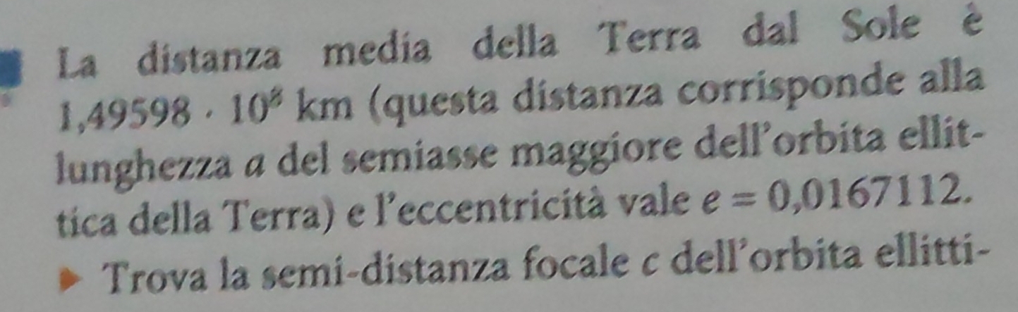 La distanza medía della Terra dal Sole é
1,49598· 10^8 km (questa distanza corrisponde alla 
lunghezza a del semiasse maggiore dell’orbita ellit- 
tica della Terra) e l'eccentricità vale e=0,0167112. 
Trova la semi-distanza focale c dell’orbita ellitti-