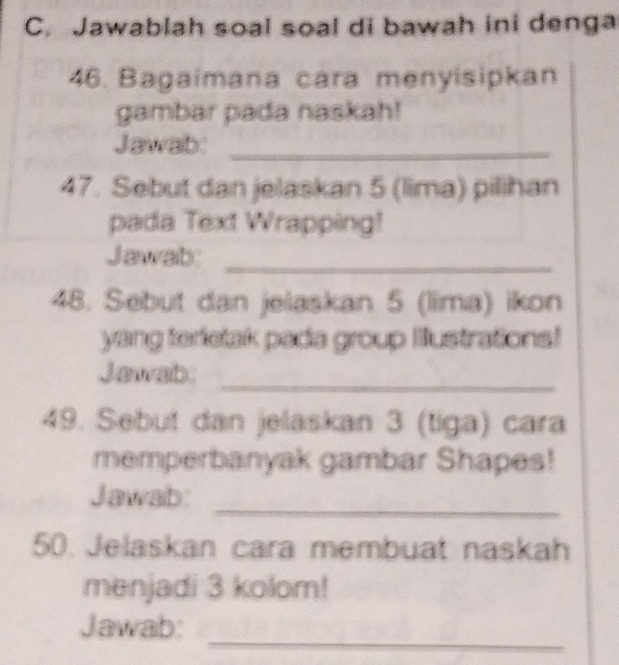 Jawablah soal soal di bawah ini denga 
46. Bagaimana cara menyisipkan 
gambar pada naskah! 
Jawab:_ 
47. Sebut dan jelaskan 5 (lima) pilihan 
pada Text Wrapping! 
Jawab:_ 
48. Sebut dan jelaskan 5 (lima) ikon 
yang terfetak pada group Illustrations! 
Jawab: 
_ 
49. Sebut dan jelaskan 3 (tiga) cara 
memperbanyak gambar Shapes! 
_ 
Jawab: 
50. Jelaskan cara membuat naskah 
menjadi 3 kolom! 
_ 
Jawab: