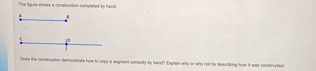 The figure shows a construction completed by hand. 
A 
B 
Does the construction demonstrate how to copy a segment correctly by hand? Explain why or why not by describing how it was constructed.