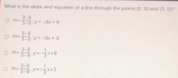 What is the slope and equation of a line through the points (0,9) and (3,0)
m= (0-8)/3-0 ; y=-3x+9
m- (0-8)/3-0 :y=-3x+3
m- (3-0)/0-9 :y=- 1/3 x+9
m= (3-0)/0-9 ; y=- 1/3 x+3