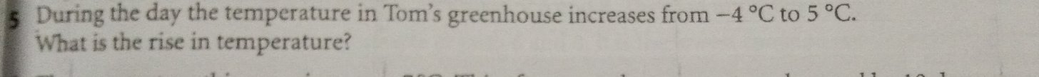 During the day the temperature in Tom’s greenhouse increases from -4°C to 5°C. 
What is the rise in temperature?