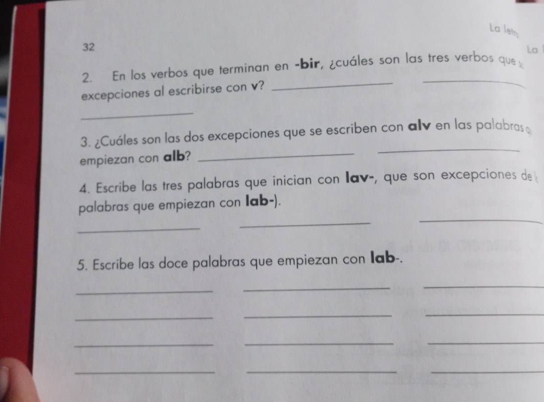 La letrs 
32 
La 
_ 
2. En los verbos que terminan en -bir, ¿cuáles son las tres verbos que 
excepciones al escribirse con v? 
_ 
_ 
_ 
3. ¿Cuáles son las dos excepciones que se escriben con alv en las palabras 
empiezan con alb?_ 
4. Escribe las tres palabras que inician con lav-, que son excepciones de 
_ 
palabras que empiezan con Iab-). 
_ 
_ 
5. Escribe las doce palabras que empiezan con Iab-. 
_ 
__ 
_ 
_ 
_ 
_ 
_ 
_ 
_ 
__