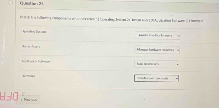 Match the following components with their roles: 1) Operating System 2) Human Users 3) Application Software 4) Hardware
Operating System Provides interface for users
Human Users Manages hardware resources
Application Software Runs applications
Hardware Executes user commands
-- l Previous
、