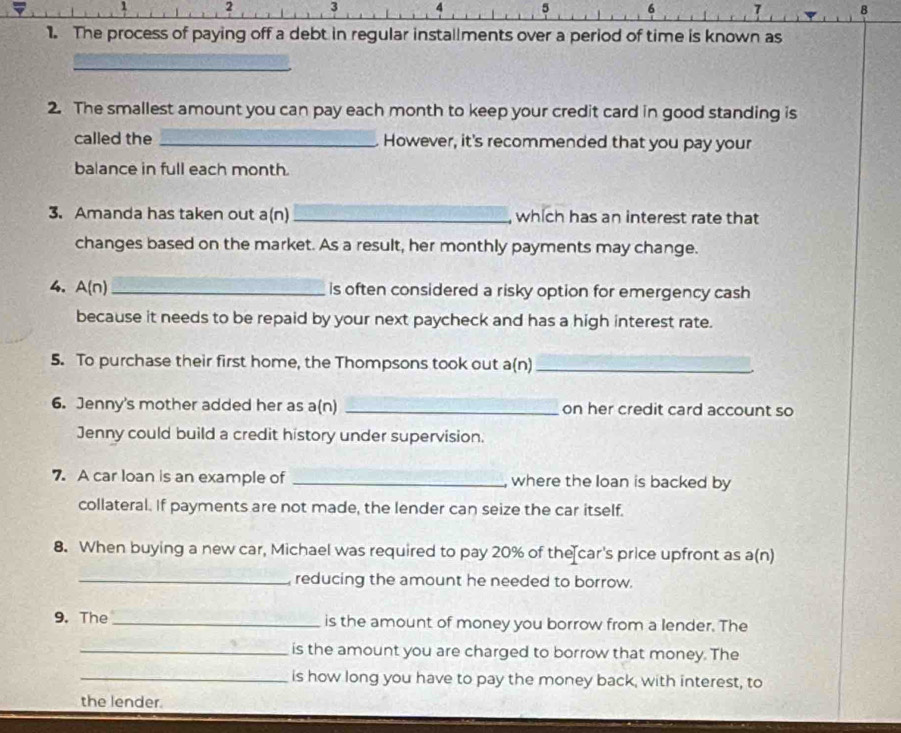 2 3 4 5 6 7 B 
1. The process of paying off a debt in regular installments over a period of time is known as 
_ 
2. The smallest amount you can pay each month to keep your credit card in good standing is 
called the _. However, it's recommended that you pay your 
balance in full each month
3. Amanda has taken out a(n) _, which has an interest rate that 
changes based on the market. As a result, her monthly payments may change. 
4. A(n) _is often considered a risky option for emergency cash 
because it needs to be repaid by your next paycheck and has a high interest rate. 
5. To purchase their first home, the Thompsons took out a(n)_ 
6. Jenny's mother added her as a(n) _on her credit card account so 
Jenny could build a credit history under supervision. 
7. A car loan is an example of _ where the loan is backed by 
collateral. If payments are not made, the lender can seize the car itself. 
8. When buying a new car, Michael was required to pay 20% of the car's price upfront as a(n) 
_ reducing the amount he needed to borrow. 
9. The_ is the amount of money you borrow from a lender. The 
_is the amount you are charged to borrow that money. The 
_is how long you have to pay the money back, with interest, to 
the lender.