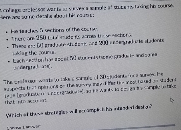 A college professor wants to survey a sample of students taking his course. 
Here are some details about his course: 
He teaches 5 sections of the course. 
There are 250 total students across those sections. 
There are 50 graduate students and 200 undergraduate students 
taking the course. 
Each section has about 50 students (some graduate and some 
undergraduate). 
The professor wants to take a sample of 30 students for a survey. He 
suspects that opinions on the survey may differ the most based on student 
type (graduate or undergraduate), so he wants to design his sample to take 
that into account. 
Which of these strategies will accomplish his intended design? 
Choose 1 answer: