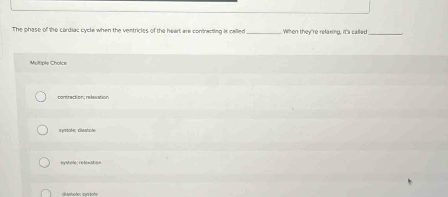 The phase of the cardiac cycle when the ventricles of the heart are contracting is called _. When they're relaxing, it's called _.
Multiple Choice
contraction; relaxation
systole; diastole
systole; relaxation
diastole: systole