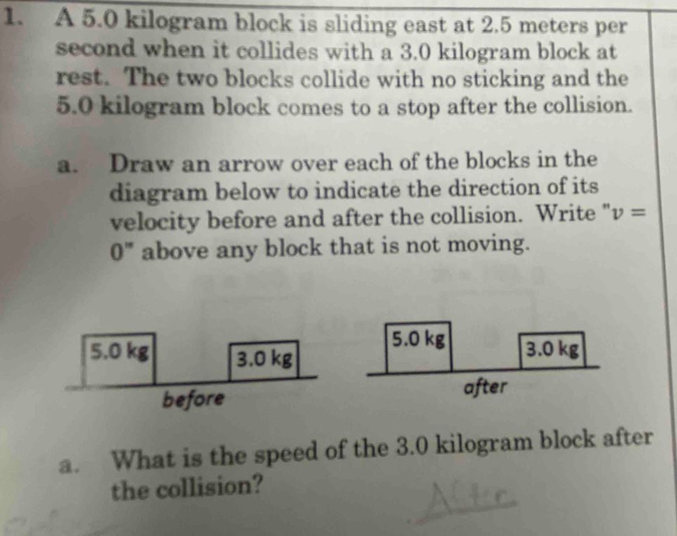 A 5.0 kilogram block is sliding east at 2.5 meters per
second when it collides with a 3.0 kilogram block at 
rest. The two blocks collide with no sticking and the
5.0 kilogram block comes to a stop after the collision. 
a. Draw an arrow over each of the blocks in the 
diagram below to indicate the direction of its 
velocity before and after the collision. Write " v=
0" above any block that is not moving. 
a. What is the speed of the 3.0 kilogram block after 
the collision?