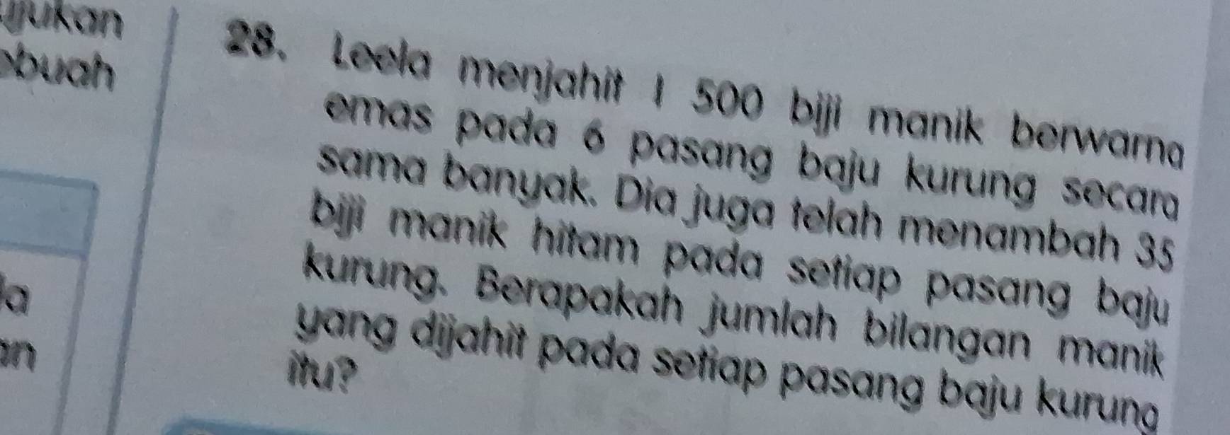 ju kan 
buah 
28. Leela menjahit I 500 biji manik berwarna 
emas pada 6 pasang baju kurung secara 
sama banyak. Dia juga telah menambah 35
bji manik hitam pada setiap pasang baju. 
a 
kurung. Berapakah jumlah bilangan manik 
n 
yang dijahit pada setiap pasang baju kurung. 
itu?