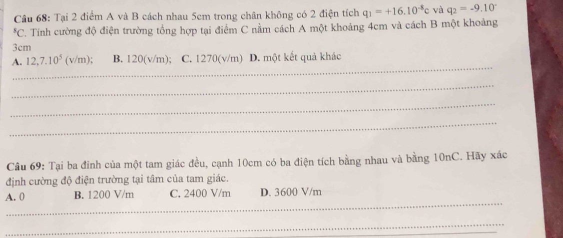 Tại 2 điểm A và B cách nhau 5cm trong chân không có 2 điện tích q_1=+16.10^(-8)c và q_2=-9.10^(-^8C C. Tính cường độ điện trường tổng hợp tại điểm C nằm cách A một khoảng 4cm và cách B một khoảng
3cm
_
A. 12,7.10^5)( v/n 1). B. 120(v/m); C. 1270(v/m) D. một kết quả khác
_
_
_
Câu 69: Tại ba đỉnh của một tam giác đều, cạnh 10cm có ba điện tích bằng nhau và bằng 10nC. Hãy xác
định cường độ điện trường tại tâm của tam giác.
_
A. 0 B. 1200 V/m C. 2400 V/m D. 3600 V/m
_