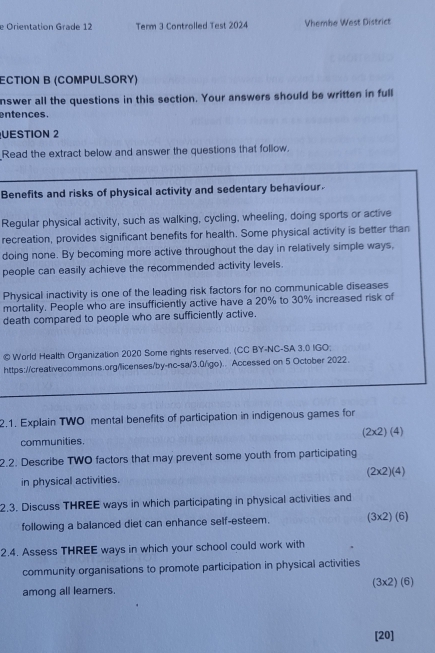 Orientation Grade 12 Term 3 Controlled Test 2024 Vhembe West District 
ECTION B (COMPULSORY) 
nswer all the questions in this section. Your answers should be written in full 
entences. 
UESTION 2 
Read the extract below and answer the questions that follow. 
Benefits and risks of physical activity and sedentary behaviour. 
Regular physical activity, such as walking, cycling, wheeling, doing sports or active 
recreation, provides significant benefits for health. Some physical activity is better than 
doing none. By becoming more active throughout the day in relatively simple ways, 
people can easily achieve the recommended activity levels. 
Physical inactivity is one of the leading risk factors for no communicable diseases 
mortality. People who are insufficiently active have a 20% to 30% increased risk of 
death compared to people who are sufficiently active. 
© World Health Organization 2020 Some rights reserved. (CC BY-NC-SA 3.0 IGO; 
https://creativecommons.org/licenses/by-nc-sa/3.0/go).. Accessed on 5 October 2022. 
2.1. Explain TWO mental benefits of participation in indigenous games for 
communities. (2* 2)(4)
2.2. Describe TWO factors that may prevent some youth from participating
(2* 2)(4)
in physical activities. 
2.3. Discuss THREE ways in which participating in physical activities and 
following a balanced diet can enhance self-esteem. (3* 2)(6)
2.4. Assess THREE ways in which your school could work with 
community organisations to promote participation in physical activities 
among all learers. (3* 2)(6)
[20]