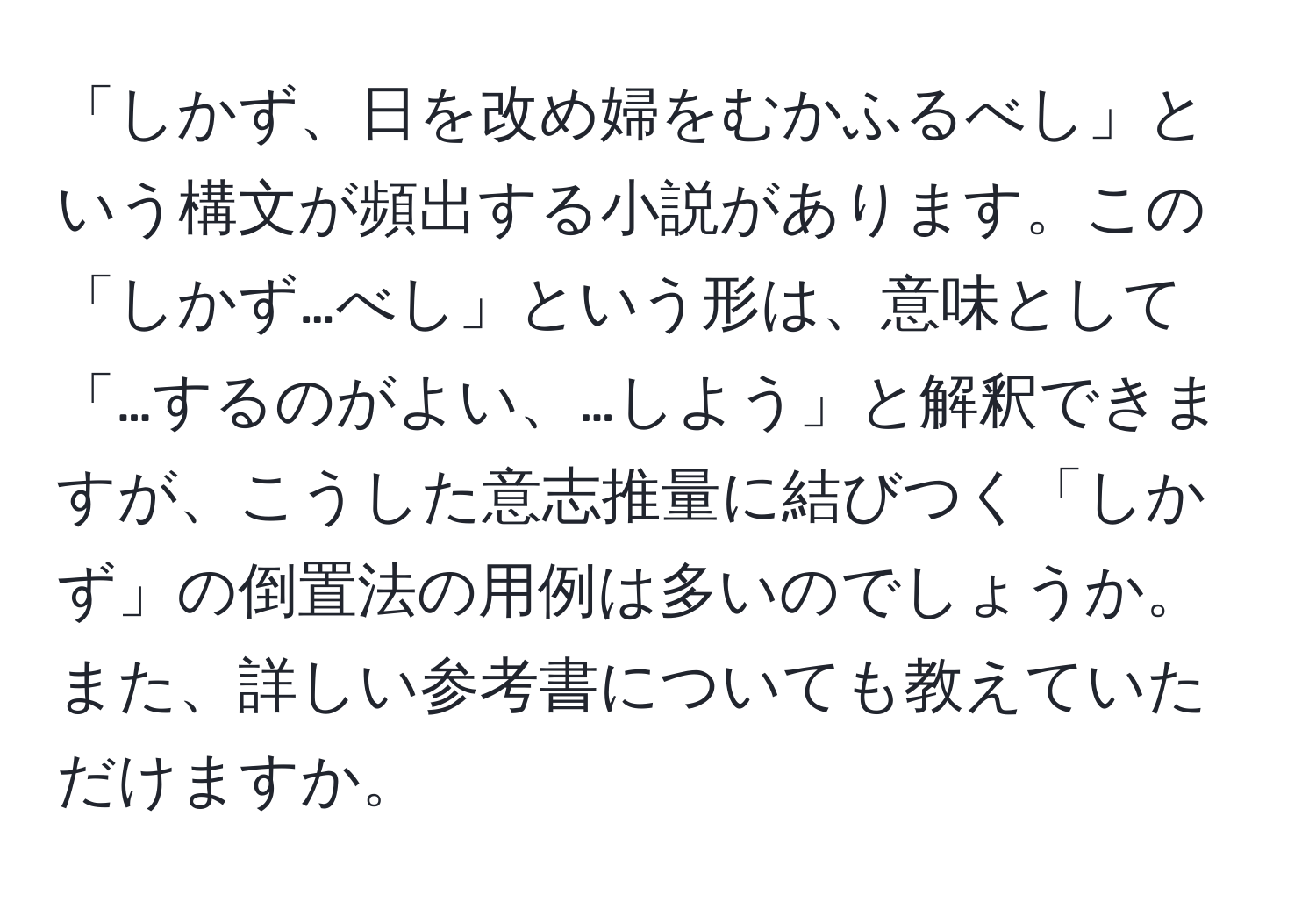 「しかず、日を改め婦をむかふるべし」という構文が頻出する小説があります。この「しかず…べし」という形は、意味として「…するのがよい、…しよう」と解釈できますが、こうした意志推量に結びつく「しかず」の倒置法の用例は多いのでしょうか。また、詳しい参考書についても教えていただけますか。